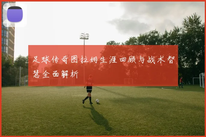 足球传奇图拉姆生涯回顾与战术智慧全面解析