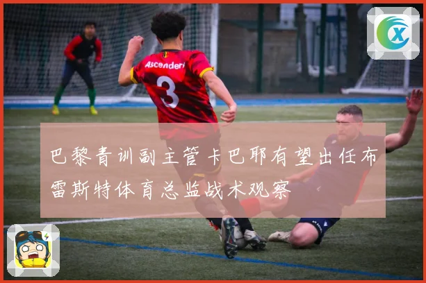 巴黎青训副主管卡巴耶有望出任布雷斯特体育总监战术观察