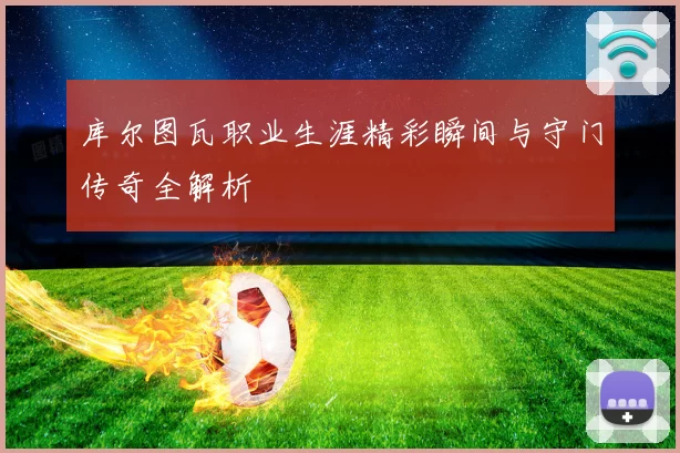 库尔图瓦职业生涯精彩瞬间与守门传奇全解析
