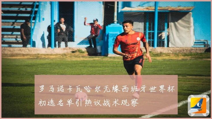 罗马诺卡瓦哈尔无缘西班牙世界杯初选名单引热议战术观察