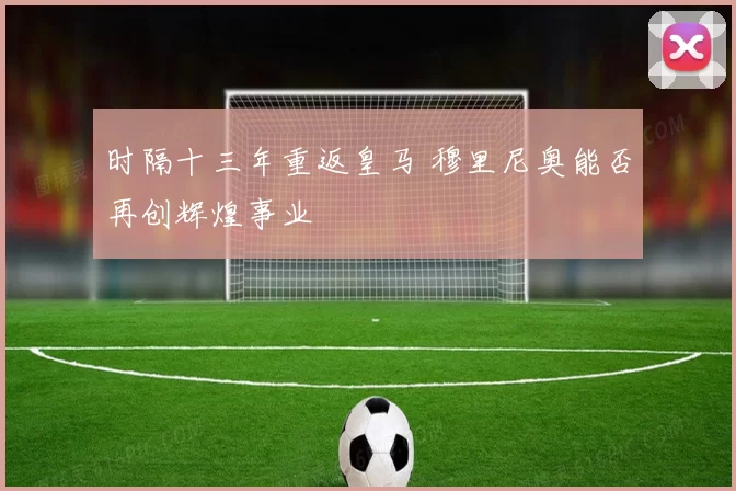 时隔十三年重返皇马 穆里尼奥能否再创辉煌事业