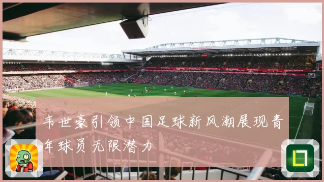 韦世豪引领中国足球新风潮展现青年球员无限潜力
