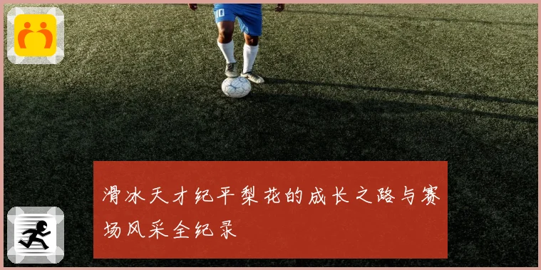 滑冰天才纪平梨花的成长之路与赛场风采全纪录