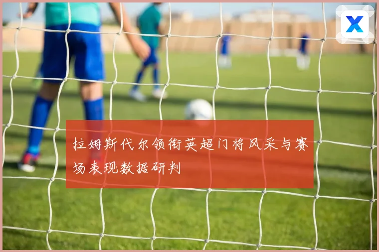 拉姆斯代尔领衔英超门将风采与赛场表现数据研判