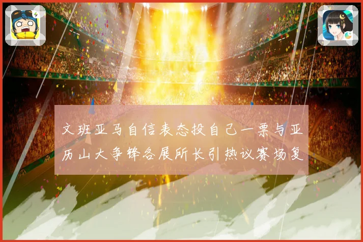 文班亚马自信表态投自己一票与亚历山大争锋各展所长引热议赛场复盘