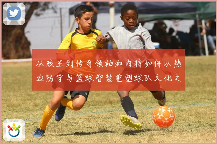 从狼王到传奇领袖加内特如何以热血防守与篮球智慧重塑球队文化之路