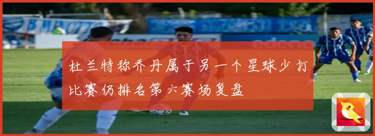 杜兰特称乔丹属于另一个星球少打比赛仍排名第六赛场复盘
