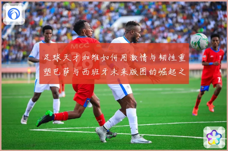 足球天才加维如何用激情与韧性重塑巴萨与西班牙未来版图的崛起之路