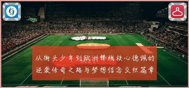 从街头少年到欧洲锋线核心德佩的逆袭传奇之路与梦想信念交织篇章
