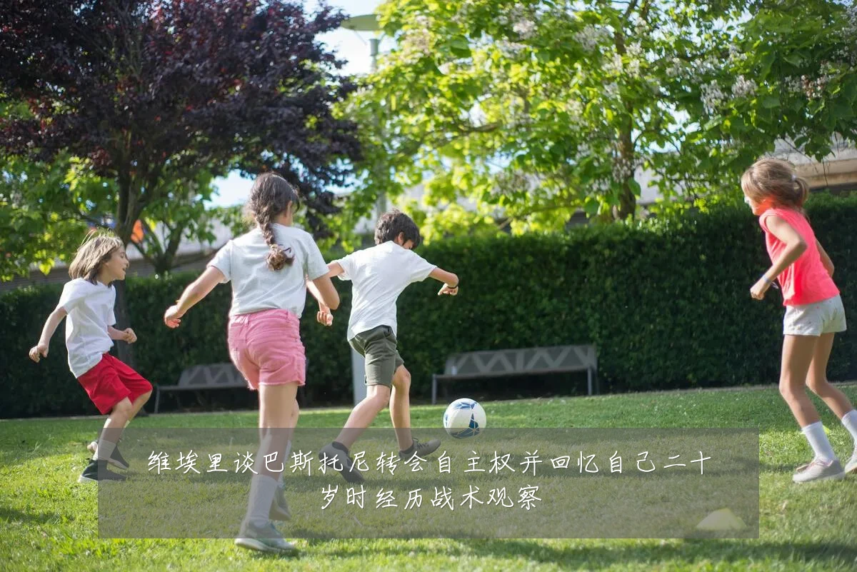 维埃里谈巴斯托尼转会自主权并回忆自己二十岁时经历战术观察