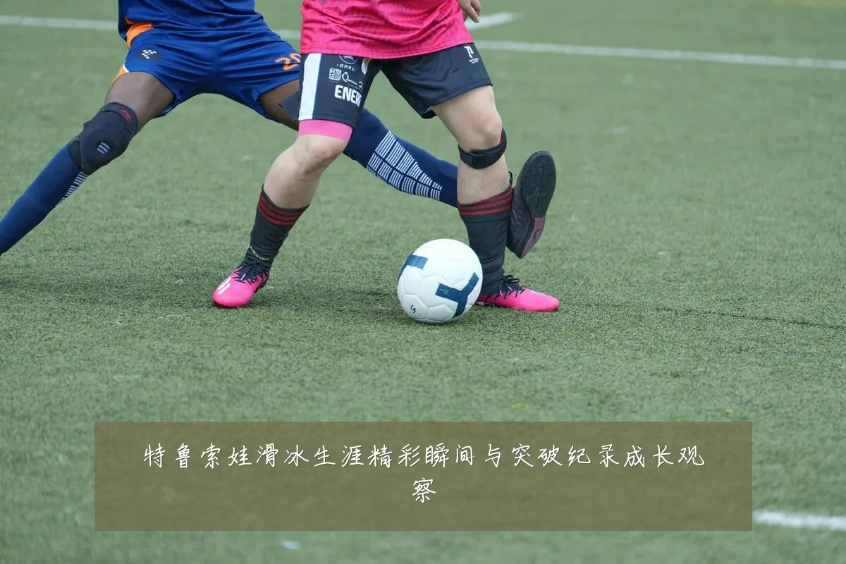 特鲁索娃滑冰生涯精彩瞬间与突破纪录成长观察