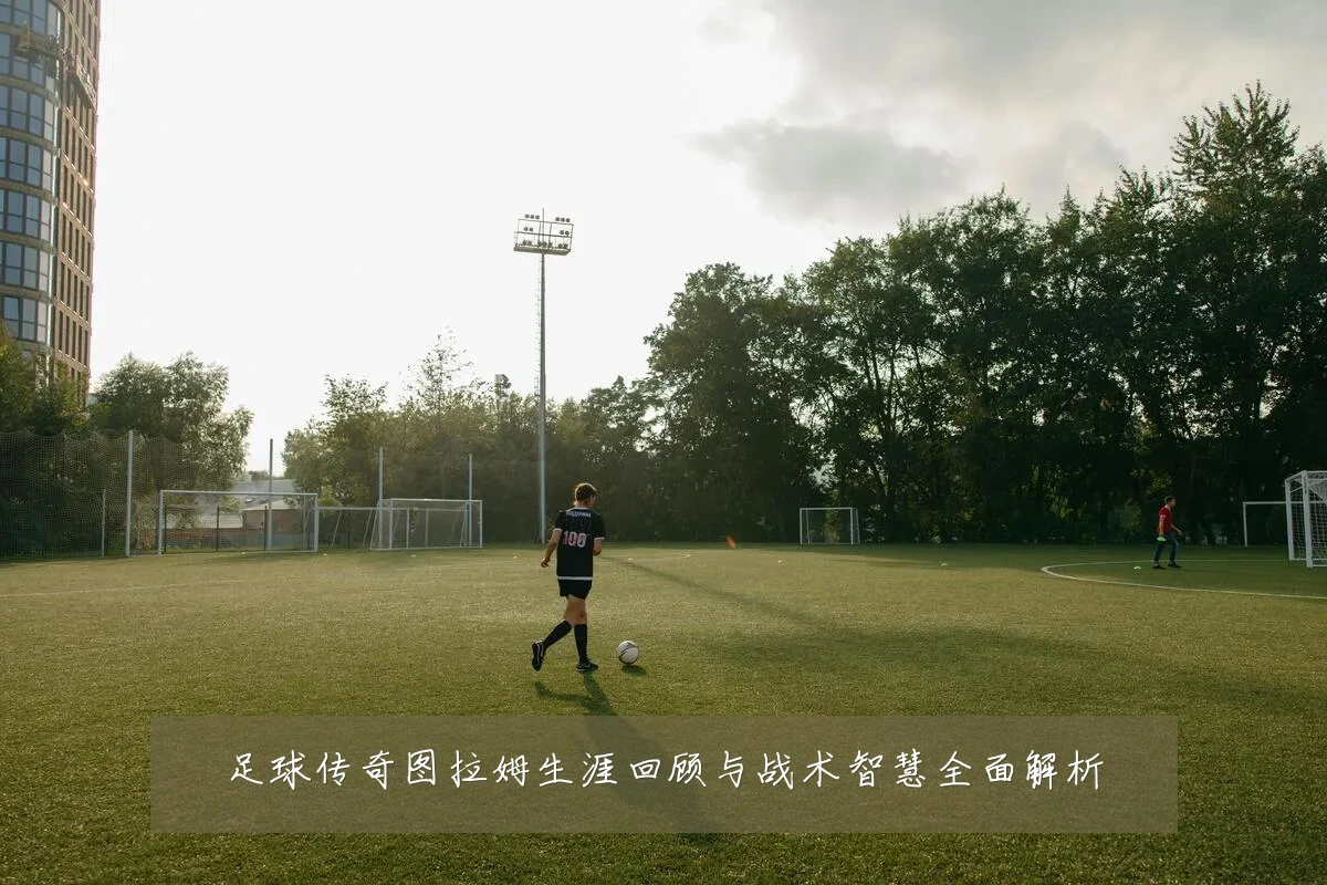足球传奇图拉姆生涯回顾与战术智慧全面解析