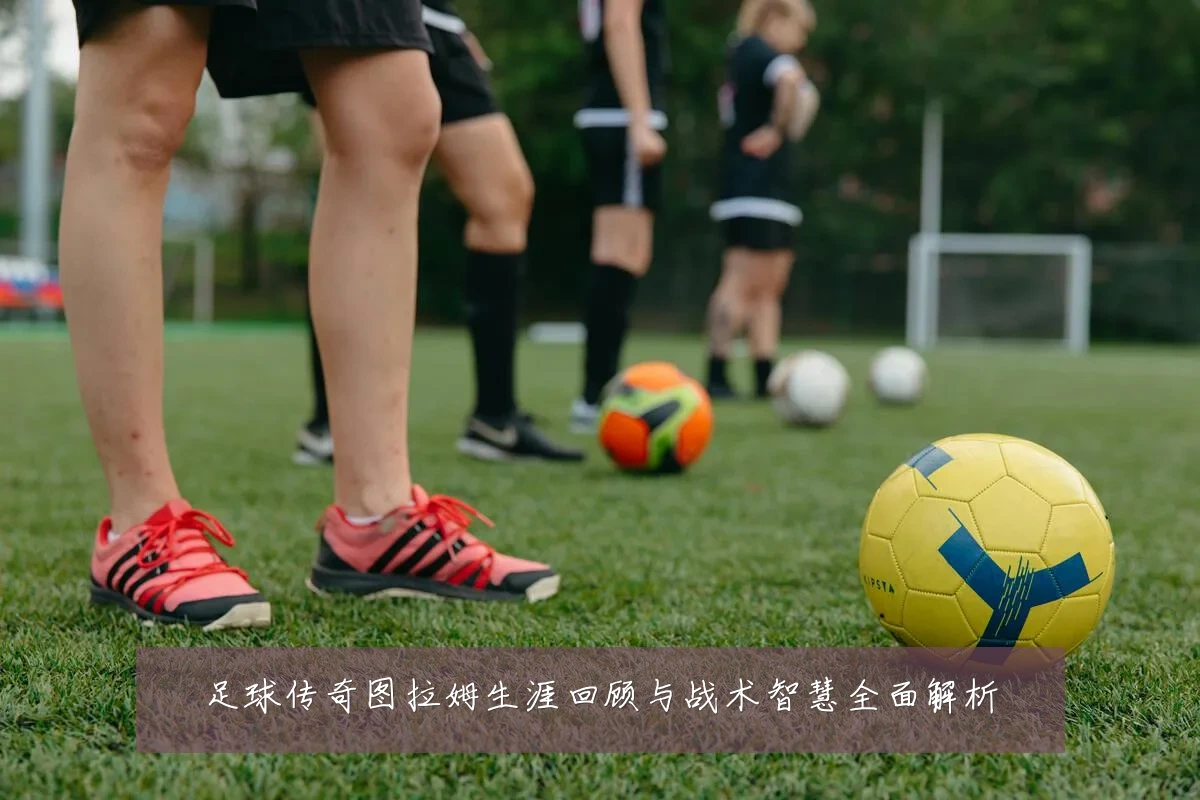 足球传奇图拉姆生涯回顾与战术智慧全面解析