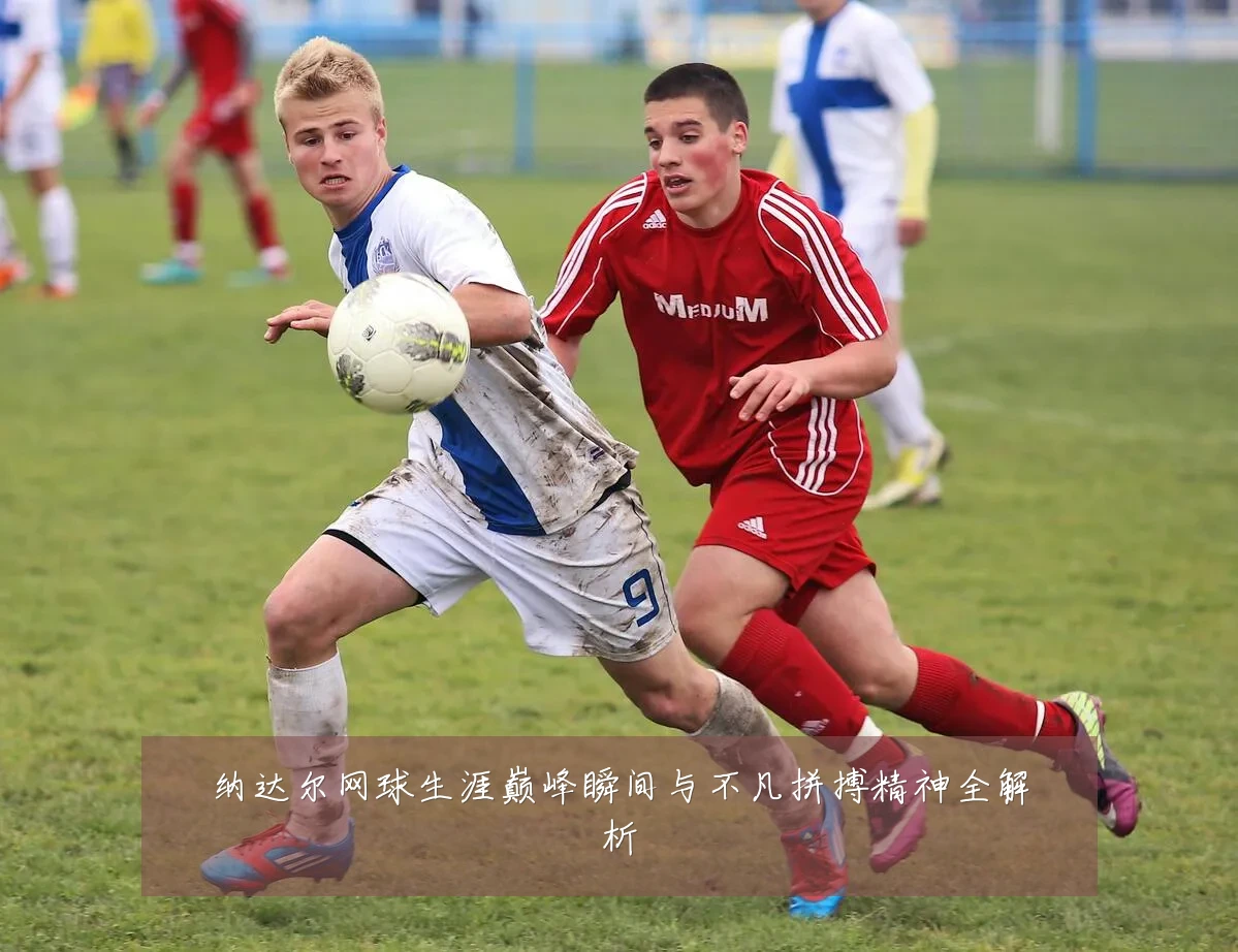 纳达尔网球生涯巅峰瞬间与不凡拼搏精神全解析